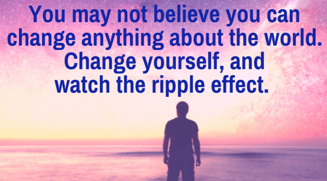 You may not believe that you can change the world, change yourself and watch the ripple effect